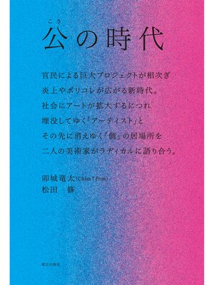 cover image of 公の時代 ―― 官民による巨大プロジェクトが相次ぎ、炎上やポリコレが広がる新時代。社会にアートが拡大するにつれ埋没してゆく「アーティスト」と、その先に消えゆく「個」の居場所を、二人の美術家がラディカルに語り合う。